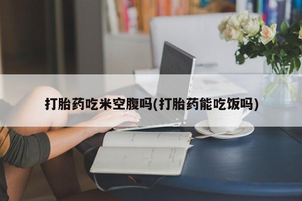 私人打胎药专卖联系微信打胎药吃米空腹吗(打胎药能吃饭吗)