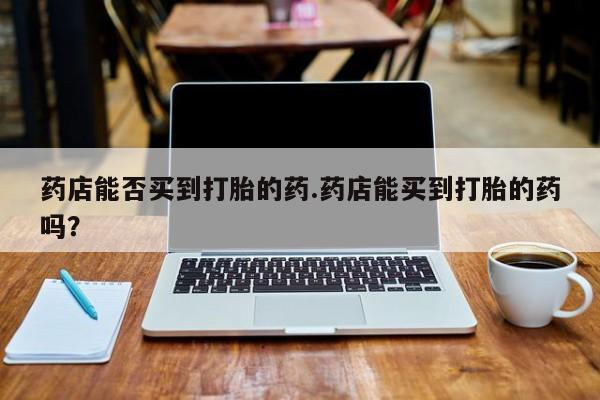 私人打胎药专卖联系微信药店能否买到打胎的药.药店能买到打胎的药吗？