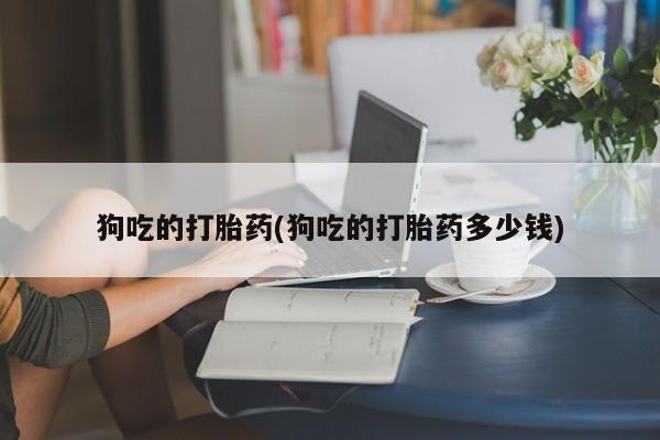 私人打胎药专卖联系微信狗吃的打胎药(狗吃的打胎药多少钱)