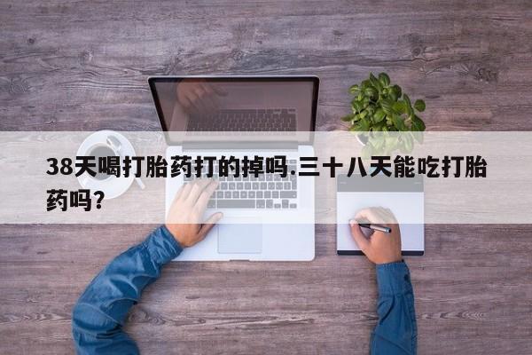 私人打胎药专卖联系微信38天喝打胎药打的掉吗.三十八天能吃打胎药吗？