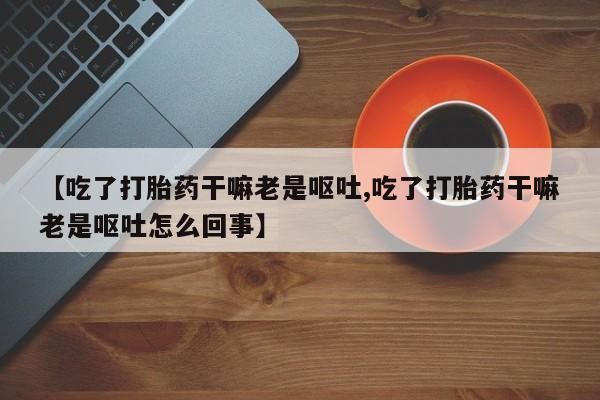 私人打胎药专卖联系微信【吃了打胎药干嘛老是呕吐,吃了打胎药干嘛老是呕吐怎么回事】