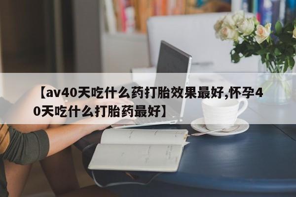 私人打胎药专卖联系微信【av40天吃什么药打胎效果最好,怀孕40天吃什么打胎药最好】
