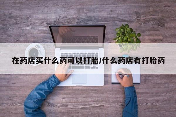 私人打胎药专卖联系微信在药店买什么药可以打胎/什么药店有打胎药