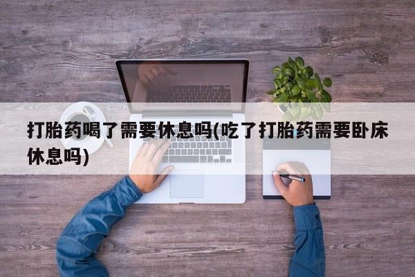 私人打胎药专卖联系微信打胎药喝了需要休息吗(吃了打胎药需要卧床休息吗)