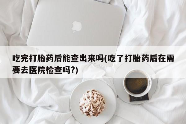私人打胎药专卖联系微信吃完打胎药后能查出来吗(吃了打胎药后在需要去医院检查吗?)