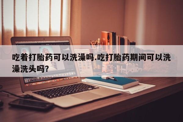 私人打胎药专卖联系微信吃着打胎药可以洗澡吗.吃打胎药期间可以洗澡洗头吗？
