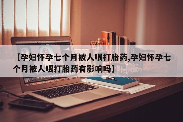 私人打胎药专卖联系微信【孕妇怀孕七个月被人喂打胎药,孕妇怀孕七个月被人喂打胎药有影响吗】