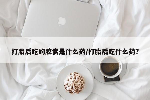 私人打胎药专卖联系微信打胎后吃的胶囊是什么药/打胎后吃什么药?