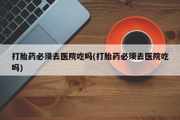 私人打胎药专卖联系微信打胎药必须去医院吃吗(打胎药必须去医院吃吗)