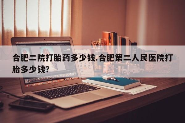 私人打胎药专卖联系微信合肥二院打胎药多少钱.合肥第二人民医院打胎多少钱？