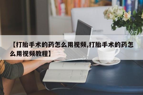 私人打胎药专卖联系微信【打胎手术的药怎么用视频,打胎手术的药怎么用视频教程】