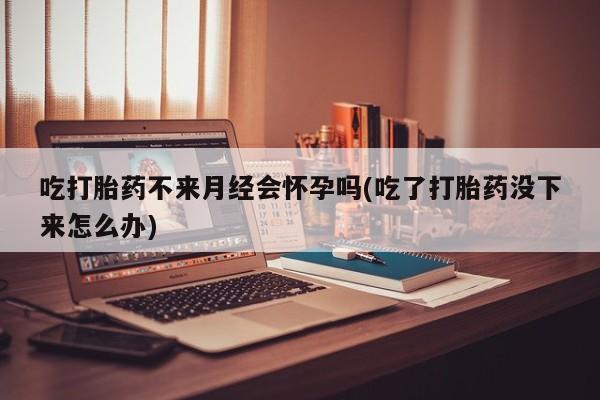 私人打胎药专卖联系微信吃打胎药不来月经会怀孕吗(吃了打胎药没下来怎么办)