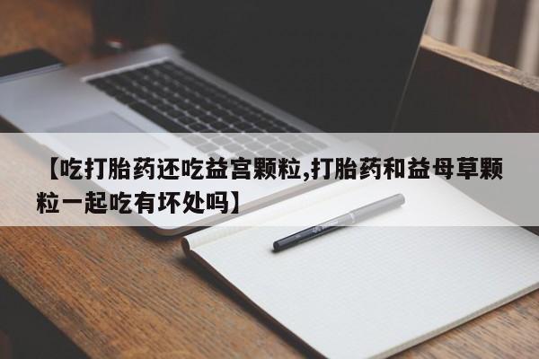私人打胎药专卖联系微信【吃打胎药还吃益宫颗粒,打胎药和益母草颗粒一起吃有坏处吗】