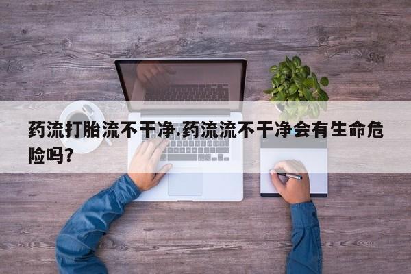 私人打胎药专卖联系微信药流打胎流不干净.药流流不干净会有生命危险吗？