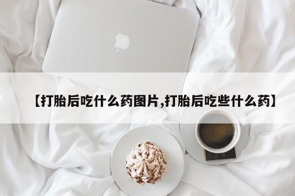 私人打胎药专卖联系微信【打胎后吃什么药图片,打胎后吃些什么药】
