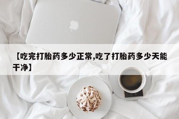 私人打胎药专卖联系微信【吃完打胎药多少正常,吃了打胎药多少天能干净】