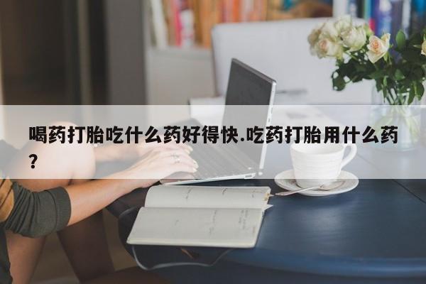 私人打胎药专卖联系微信喝药打胎吃什么药好得快.吃药打胎用什么药？
