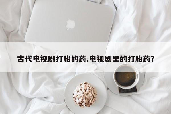 私人打胎药专卖联系微信古代电视剧打胎的药.电视剧里的打胎药？