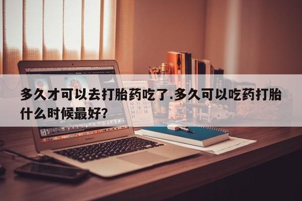 私人打胎药专卖联系微信多久才可以去打胎药吃了.多久可以吃药打胎什么时候最好？