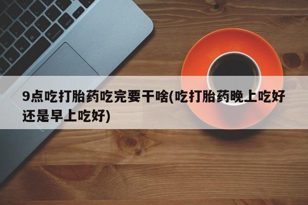 私人打胎药专卖联系微信9点吃打胎药吃完要干啥(吃打胎药晚上吃好还是早上吃好)
