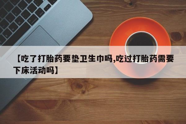 私人打胎药专卖联系微信【吃了打胎药要垫卫生巾吗,吃过打胎药需要下床活动吗】