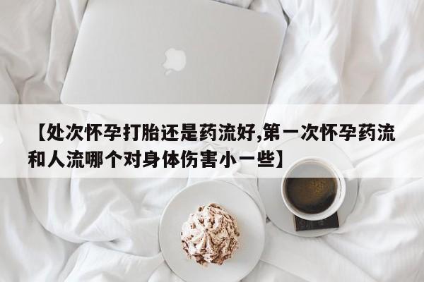 私人打胎药专卖联系微信【处次怀孕打胎还是药流好,第一次怀孕药流和人流哪个对身体伤害小一些】