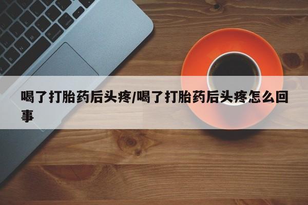 私人打胎药专卖联系微信喝了打胎药后头疼/喝了打胎药后头疼怎么回事