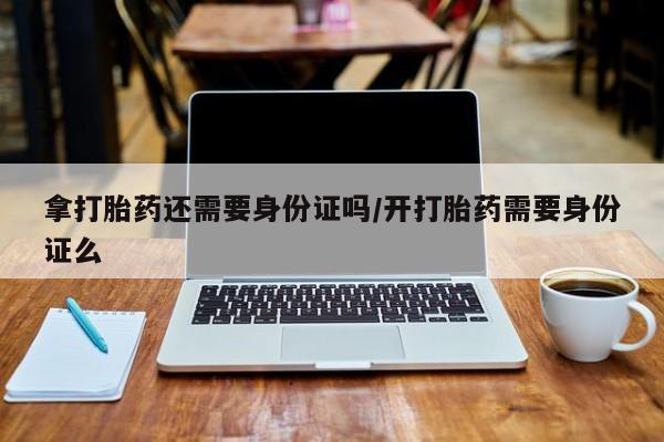 私人打胎药专卖联系微信拿打胎药还需要身份证吗/开打胎药需要身份证么