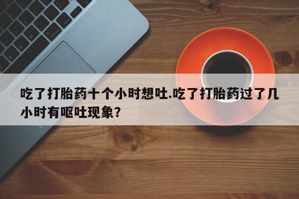 私人打胎药专卖联系微信吃了打胎药十个小时想吐.吃了打胎药过了几小时有呕吐现象？