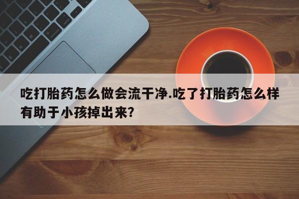 私人打胎药专卖联系微信吃打胎药怎么做会流干净.吃了打胎药怎么样有助于小孩掉出来？