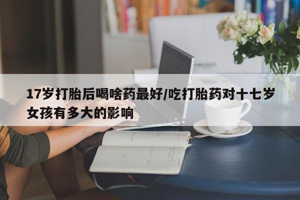 私人打胎药专卖联系微信17岁打胎后喝啥药最好/吃打胎药对十七岁女孩有多大的影响