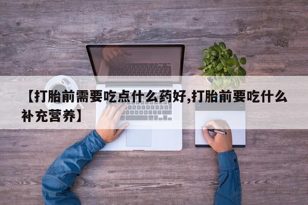 私人打胎药专卖联系微信【打胎前需要吃点什么药好,打胎前要吃什么补充营养】