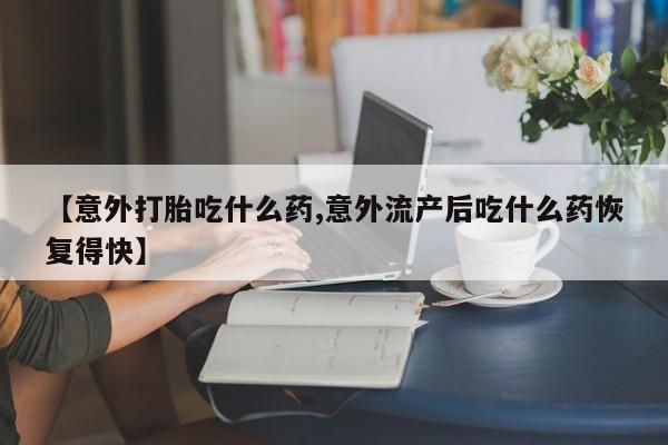 私人打胎药专卖联系微信【意外打胎吃什么药,意外流产后吃什么药恢复得快】
