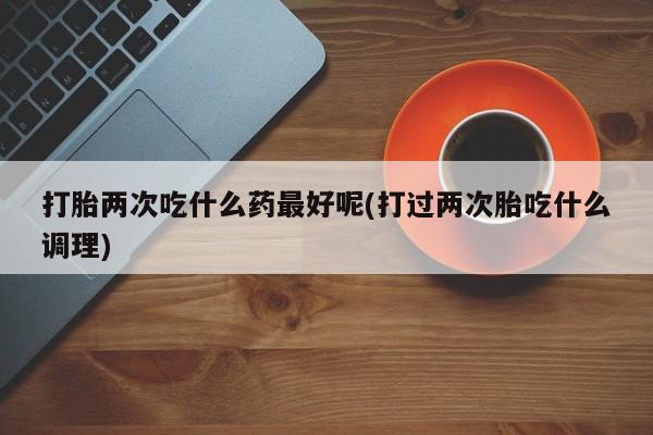 私人打胎药专卖联系微信打胎两次吃什么药最好呢(打过两次胎吃什么调理)