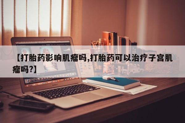 私人打胎药专卖联系微信【打胎药影响肌瘤吗,打胎药可以治疗子宫肌瘤吗?】