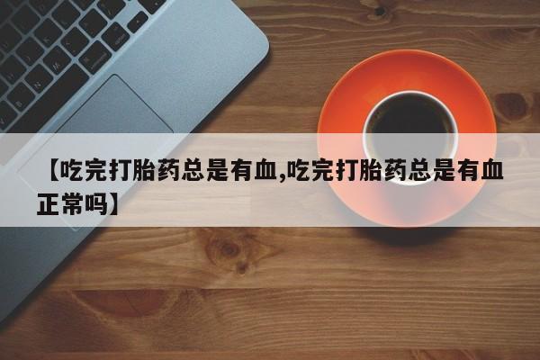 私人打胎药专卖联系微信【吃完打胎药总是有血,吃完打胎药总是有血正常吗】