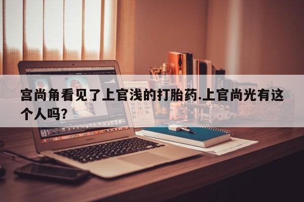 私人打胎药专卖联系微信宫尚角看见了上官浅的打胎药.上官尚光有这个人吗？