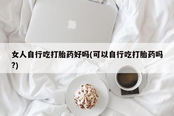 私人打胎药专卖联系微信女人自行吃打胎药好吗(可以自行吃打胎药吗?)