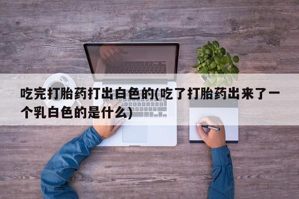 私人打胎药专卖联系微信吃完打胎药打出白色的(吃了打胎药出来了一个乳白色的是什么)