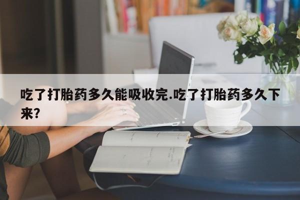 私人打胎药专卖联系微信吃了打胎药多久能吸收完.吃了打胎药多久下来？