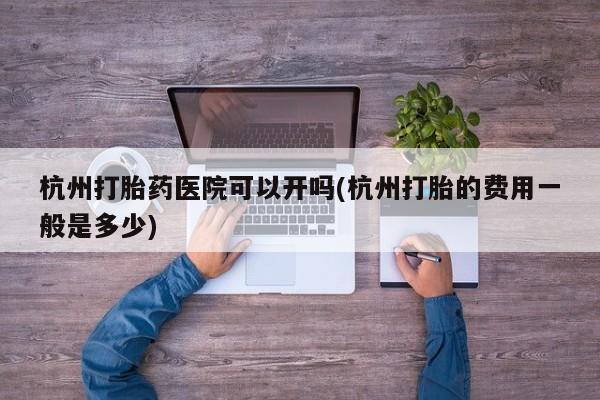 私人打胎药专卖联系微信杭州打胎药医院可以开吗(杭州打胎的费用一般是多少)